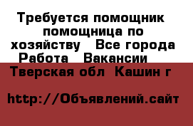 Требуется помощник, помощница по хозяйству - Все города Работа » Вакансии   . Тверская обл.,Кашин г.